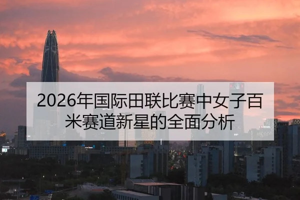 2026年国际田联比赛中女子百米赛道新星的全面分析