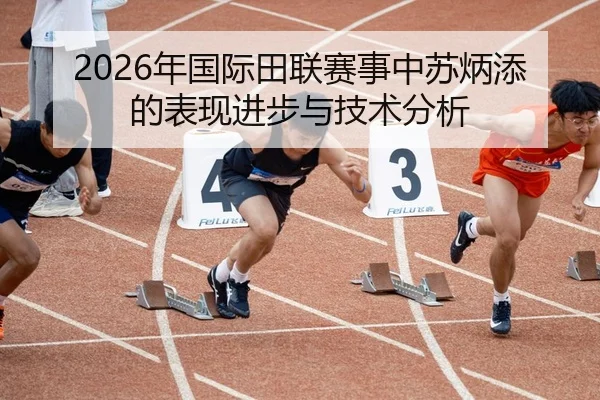 2026年国际田联赛事中苏炳添的表现进步与技术分析