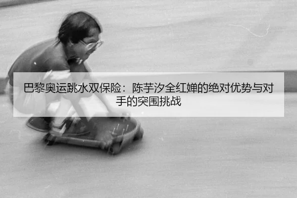 巴黎奥运跳水双保险：陈芋汐全红婵的绝对优势与对手的突围挑战