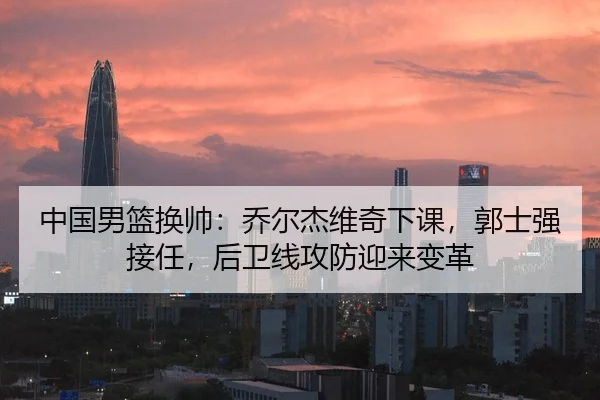 中国男篮换帅：乔尔杰维奇下课，郭士强接任，后卫线攻防迎来变革