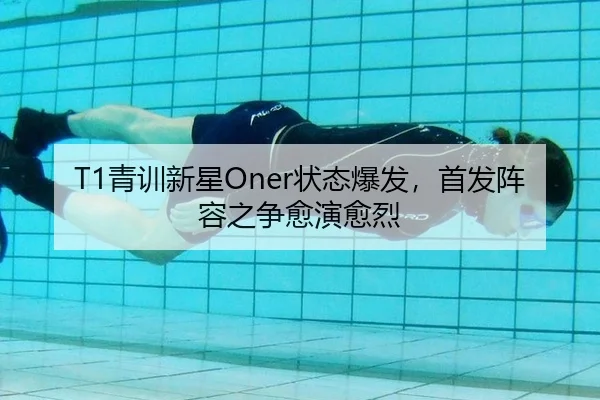 T1青训新星Oner状态爆发，首发阵容之争愈演愈烈