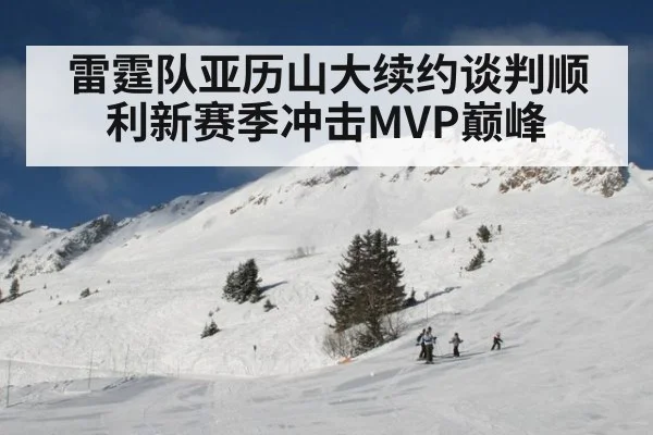 雷霆队亚历山大续约谈判顺利新赛季冲击MVP巅峰