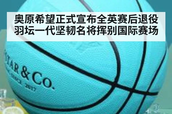 奥原希望正式宣布全英赛后退役羽坛一代坚韧名将挥别国际赛场
